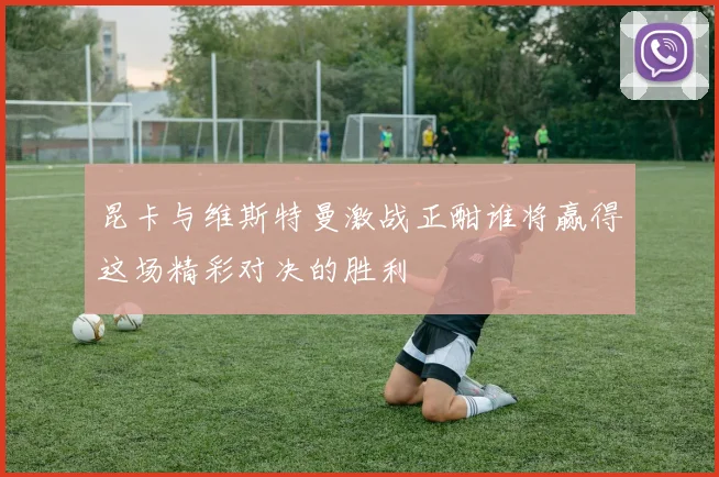 昆卡与维斯特曼激战正酣谁将赢得这场精彩对决的胜利
