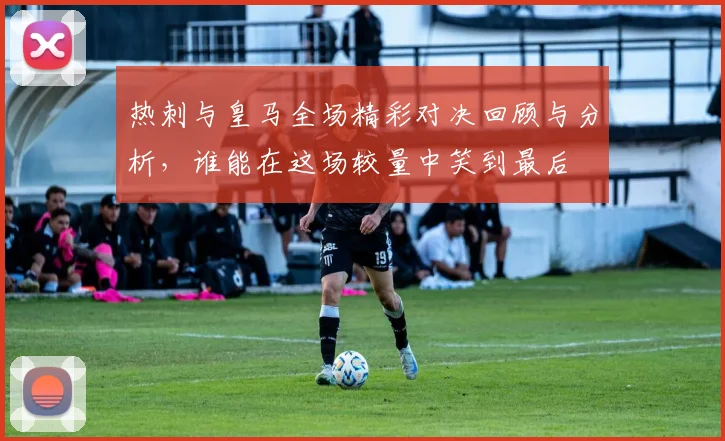 热刺与皇马全场精彩对决回顾与分析，谁能在这场较量中笑到最后