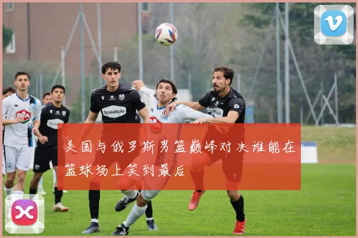美国与俄罗斯男篮巅峰对决谁能在篮球场上笑到最后