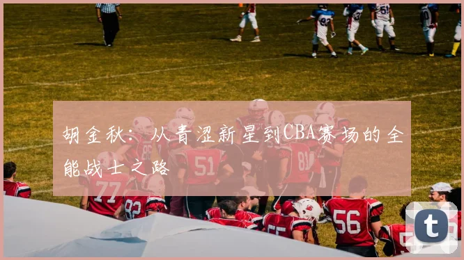 胡金秋：从青涩新星到CBA赛场的全能战士之路
