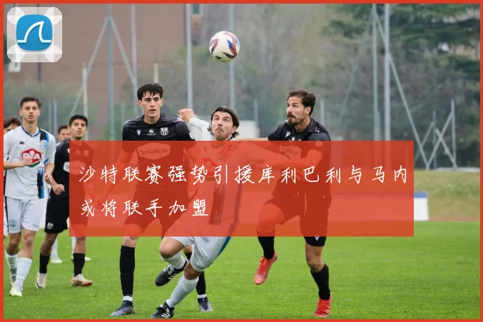 沙特联赛强势引援库利巴利与马内或将联手加盟