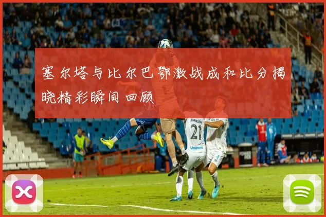 塞尔塔与比尔巴鄂激战成和比分揭晓精彩瞬间回顾