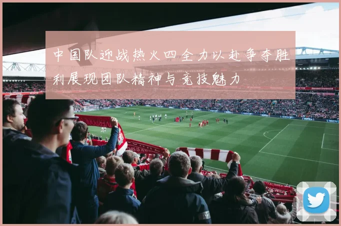 中国队迎战热火四全力以赴争夺胜利展现团队精神与竞技魅力