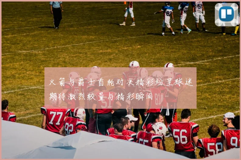 火箭与爵士首轮对决精彩纷呈球迷期待激烈较量与精彩瞬间