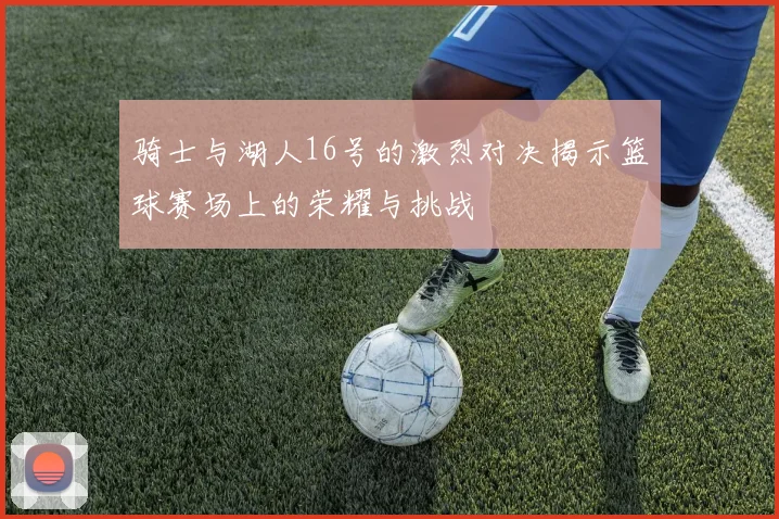 骑士与湖人16号的激烈对决揭示篮球赛场上的荣耀与挑战