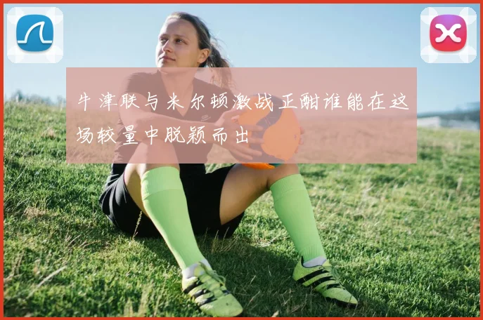 牛津联与米尔顿激战正酣谁能在这场较量中脱颖而出
