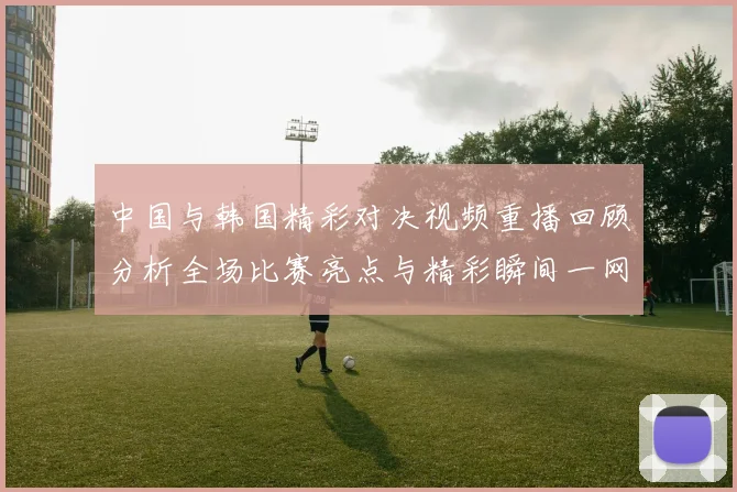 中国与韩国精彩对决视频重播回顾分析全场比赛亮点与精彩瞬间一网打尽