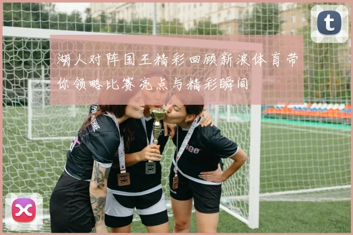 湖人对阵国王精彩回顾新浪体育带你领略比赛亮点与精彩瞬间
