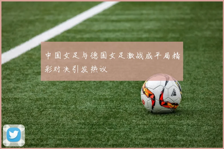 中国女足与德国女足激战成平局精彩对决引发热议