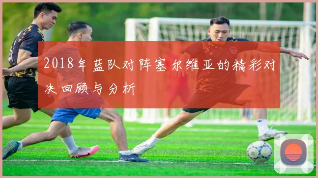 2018年蓝队对阵塞尔维亚的精彩对决回顾与分析