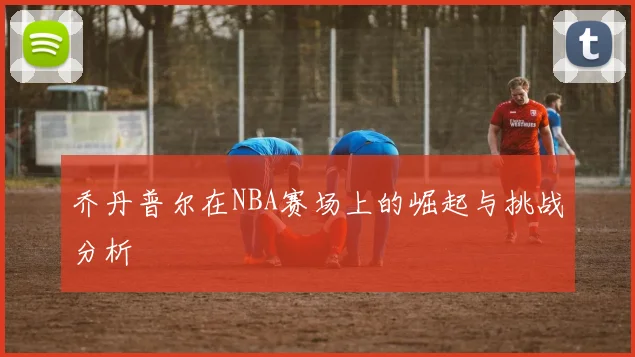 乔丹普尔在NBA赛场上的崛起与挑战分析
