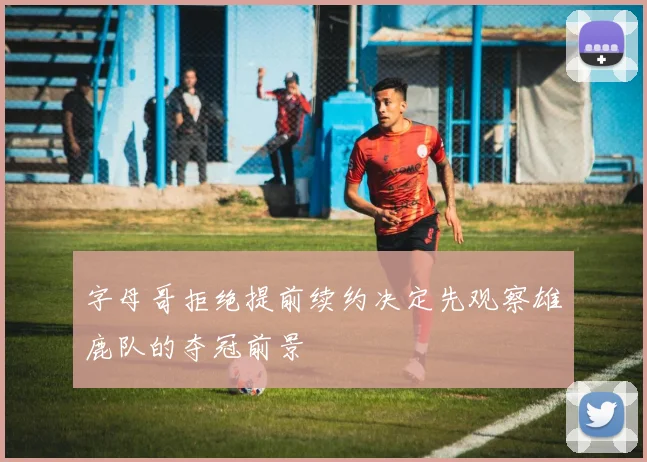 字母哥拒绝提前续约决定先观察雄鹿队的夺冠前景