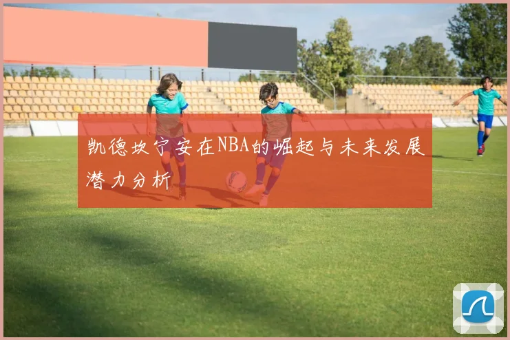 凯德坎宁安在NBA的崛起与未来发展潜力分析