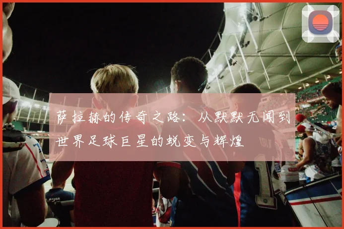萨拉赫的传奇之路：从默默无闻到世界足球巨星的蜕变与辉煌