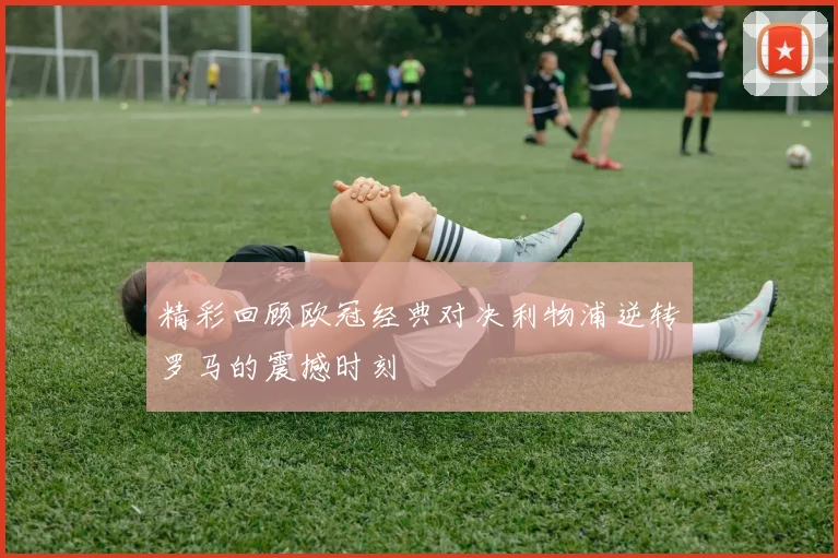 精彩回顾欧冠经典对决利物浦逆转罗马的震撼时刻